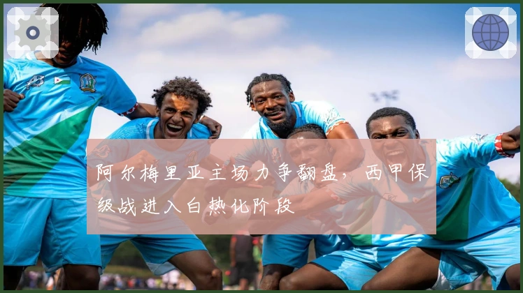 阿尔梅里亚主场力争翻盘，西甲保级战进入白热化阶段