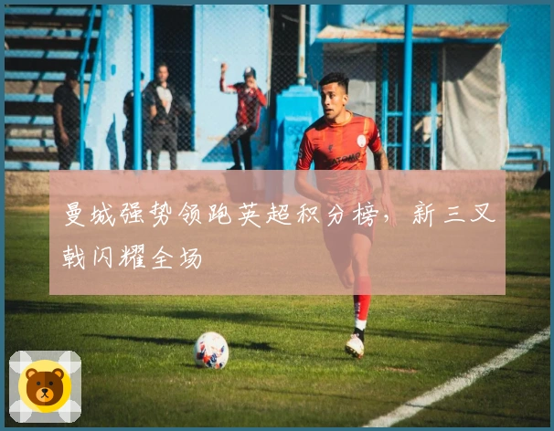 曼城强势领跑英超积分榜，新三叉戟闪耀全场