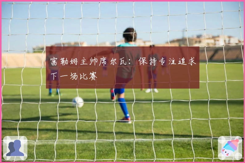 富勒姆主帅席尔瓦：保持专注追求下一场比赛