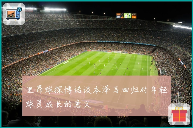 里昂球探博诺谈本泽马回归对年轻球员成长的意义