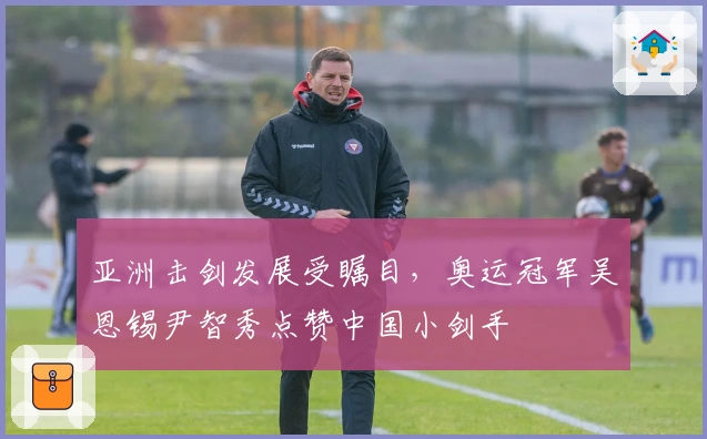 亚洲击剑发展受瞩目，奥运冠军吴恩锡尹智秀点赞中国小剑手