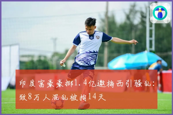 印度富豪豪掷1.4亿邀梅西引骚乱：致8万人混乱被拘14天