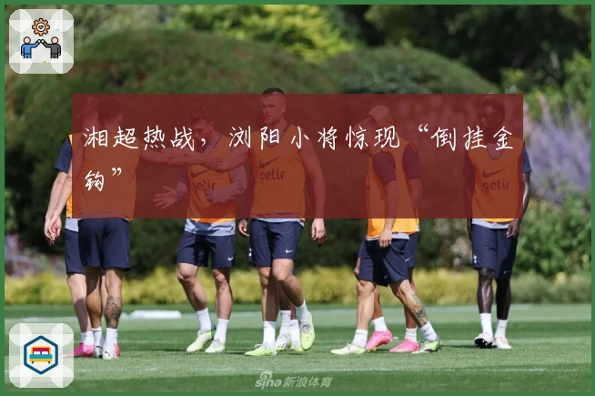 湘超热战，浏阳小将惊现“倒挂金钩”