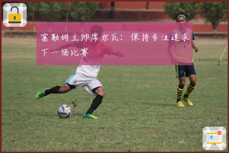 富勒姆主帅席尔瓦：保持专注追求下一场比赛