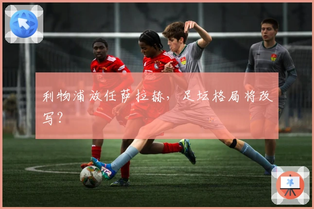 利物浦放任萨拉赫，足坛格局将改写？