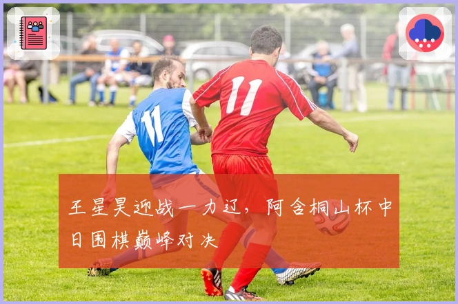 王星昊迎战一力辽，阿含桐山杯中日围棋巅峰对决